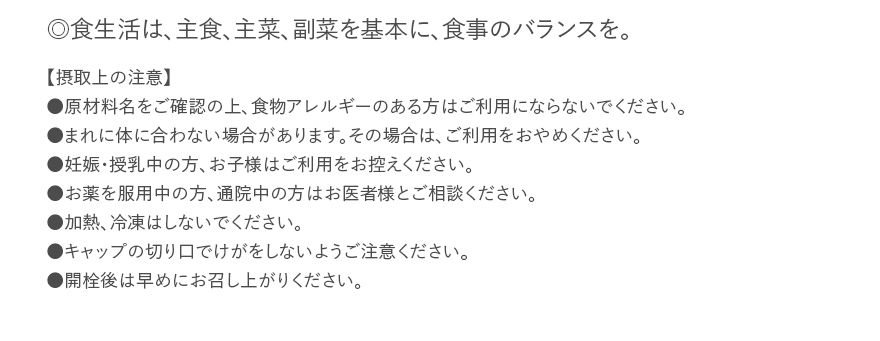 ◎食生活は、主食、主菜、副菜を基本に、食事のバランスを。【摂取上の注意】●原材料名をご確認の上、食物アレルギーのある方はご利用にならないでください。●まれに体に合わない場合があります。その場合は、ご利用をおやめください。●妊娠・授乳中の方、お子様はご利用をお控えください。●お薬を服用中の方、通院中の方はお医者様とご相談ください。●加熱、冷凍はしないでください。●キャップの切り口でけがをしないようご注意ください。●開栓後は早めにお召し上がりください。