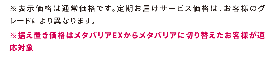 ※表示価格は通常価格です。定期お届けサービス価格は、お客様のグレードにより異なります。※据え置き価格はメタバリアEXからメタバリアに切り替えたお客様が適応対象