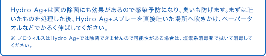 Hydro Ag+は菌の除菌にも効果があるので感染予防になり、臭いも防げます。まずは吐いたものを処理した後、Hydro Ag+スプレーを直接吐いた場所へ吹きかけ、ペーパータオルなどでかるく伸ばしてください。 ※ ノロウィルスはHydro Ag+では除菌できませんので可能性がある場合は、塩素系消毒薬で拭いて消毒してください。