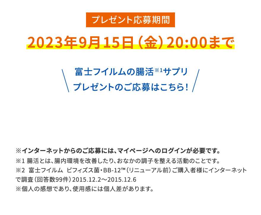 プレゼント応募期間 2023年9月15日（金）20:00まで|富士フイルムの腸活※1サプリプレゼントのご応募はこちら！※インターネットからのご応募には、マイページへのログインが必要です。※1 腸活とは、腸内環境を改善したり、おなかの調子を整える活動のことです。※2 富士フイルム ビフィズス菌・BB-12™️（リニューアル前）ご購入者様にインターネットで調査（回答数99件）2015.12.2〜2015.12.6※個人の感想であり、使用感には個人差があります。