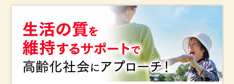 生活の質を維持するサポートで高齢化社会にアプローチ！
