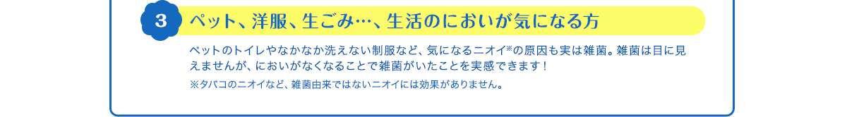3 ペット、洋服、生ごみ…、生活のにおいが気になる方　ペットのトイレやなかなか洗えない制服など、気になるニオイ※の原因も実は雑菌。雑菌は目に見えませんが、においがなくなることで雑菌がいたことを実感できます！　※タバコのニオイなど、雑菌由来ではないニオイには効果がありません。