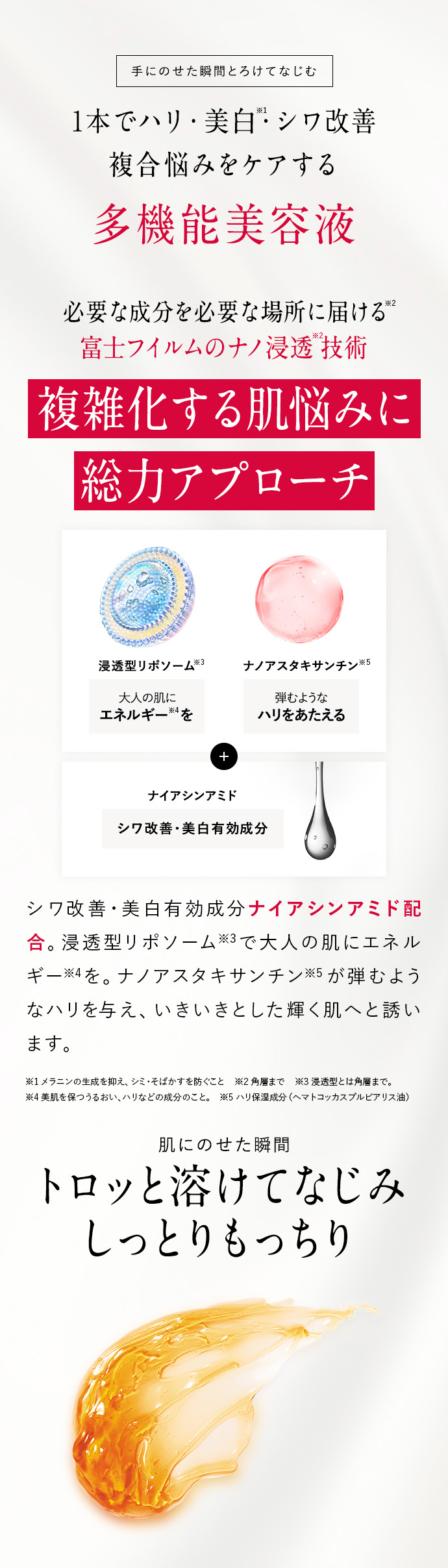 手にのせた瞬間とろけてなじむ 1本でハリ・美白※1・シワ改善 複合悩みをケアする 多機能美容液 必要な成分を必要な場所に届ける※2 富士フイルムのナノ浸透※2技術 複雑化する肌悩みに総力アプローチ 浸透型リポソーム※3大人の肌にエネルギー※4を ナノアスタキサンチン※５弾むようなハリをあたえる ナイアシンアミド シワ改善・美白有効成分 シワ改善・美白有効成分ナイアシンアミド配合。浸透型リポソーム※3で大人の肌にエネルギー※4を。ナノアスタキサンチン※5が弾むようなハリを与え、いきいきとした輝く肌へと誘います。 ※1 メラニンの生成を抑え、シミ・そばかすを防ぐこと ※2 角層まで ※3 浸透型とは角層まで。 ※4 美肌を保つうるおい、ハリなどの成分のこと。 ※5 ハリ保湿成分（ヘマトコッカスプルビアリス油） 肌にのせた瞬間 トロッと溶けてなじみ しっとりもっちり