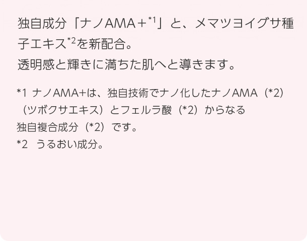 独自成分「ナノAMA+」と、メマツヨイグサ種子エキスを新配合。透明感と輝きに満ちた肌へと導きます。