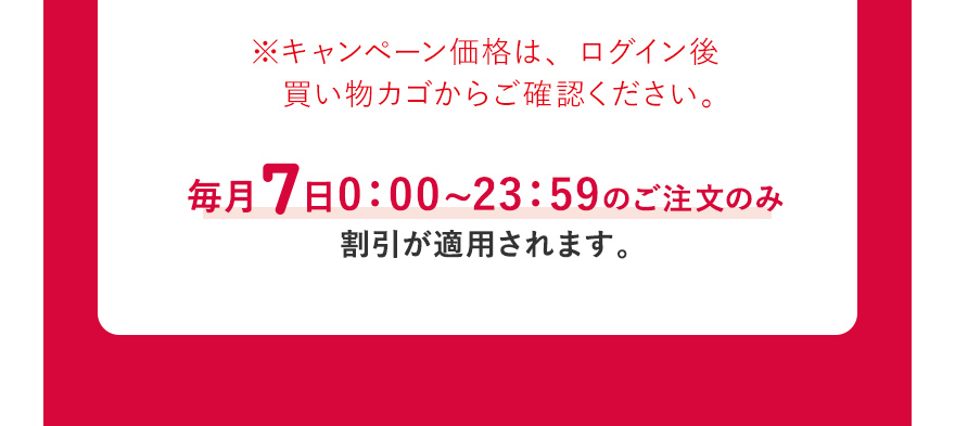  ※キャンペーン価格は、ログイン後買い物カゴからご確認ください。毎月7日0:00~23:59のご注文のみ割引が適用されます。