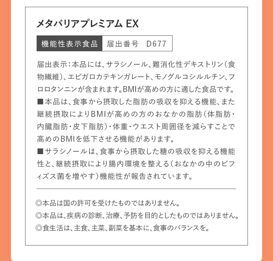 メタバリアプレミアムEX 機能性表示食品　届出番号	D677 届出表示：本品には、サラシノール、難消化性デキストリン（食物繊維）、エピガロカテキンガレート、モノグルコシルルチン、フロロタンニンが含まれます。BMIが高めの方に適した食品です。■本品は、食事から摂取した脂肪の吸収を抑える機能、また継続摂取によりBMIが高めの方のおなかの脂肪（体脂肪・内臓脂肪・皮下脂肪）・体重・ウエスト周囲径を減らすことで高めのBMIを低下させる機能があります。■サラシノールは、食事から摂取した糖の吸収を抑える機能性と、継続摂取により腸内環境を整える（おなかの中のビフィズス菌を増やす）機能性が報告されています。◎本品は国の許可を受けたものではありません。◎本品は、疾病の診断、治療、予防を目的としたものではありません。◎食生活は、主食、主菜、副菜を基本に、食事のバランスを。