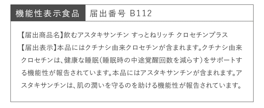 機能性表示食品 届出番号 B112|【届出商品名】飲むアスタキサンチン すっとねリッチ クロセチンプラス 【届出表示】本品にはクチナシ由来クロセチンが含まれます。クチナシ由来クロセチンは、健康な睡眠(睡眠時の中途覚醒回数を減らす)をサポートする機能性が報告されています。本品にはアスタキサンチンが含まれます。アスタキサンチンは、肌の潤いを守るのを助ける機能性が報告されています。