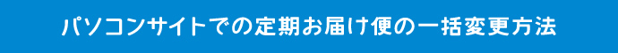 パソコンサイトでの定期お届け便の一括変更方法