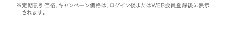 ※定期割引価格、キャンペーン価格は、ログイン後またはWEB会員登録後に表示されます。