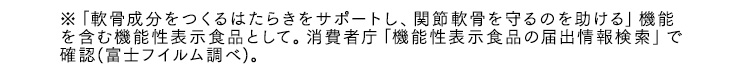 ※「軟骨成分をつくるはたらきをサポートし、関節軟骨を守るのを助ける」機能を含む機能性表示食品として。消費者庁「機能性表示食品の届出情報検索」で確認(富士フイルム調べ)。