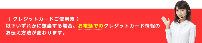 クレジットカードご使用時、以下のいずれかに該当する場合、お電話でのクレジットカード情報のお伝え方法が変わります。