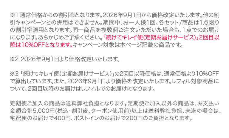 ※1通常価格からの割引率となります。2026年9月1日から価格改定いたします。他の割引キャンペーンとの併用はできません。期間中、お一人様1回、各セット/商品は1点限りの割引率適用となります。同一商品を複数個ご注文いただいた場合も、1点でのお届けになります。あらかじめご了承ください。「続けてキレイ便(定期お届けサービス)」2回目以降は10%OFFとなります。キャンペーン対象は本ページ記載の商品です。※2 2026年9月1日より価格改定いたします。※3 「続けてキレイ便（定期お届けサービス）」の2回目以降価格は、通常価格より10%OFFで算出しています。また、2026年9月1日より価格を改定いたします。レフィル対象商品について、2回目以降のお届けはレフィルでのお届けになります。
      定期便ご加入の商品は送料弊社負担となります。定期便ご加入以外の商品は、お支払い金額合計5,000円(税込・割引後、クーポン使用前)以上は送料弊社負担、未満の場合は、宅配便のお届けで400円、ポストインのお届けで200円のご負担となります。