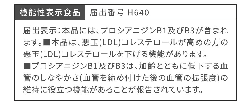 機能性表示食品　届出番号 H640 届出表示：本品には、プロシアニジンB1及びB3が含まれます。■本品は、悪玉(LDL)コレステロールが高めの方の悪玉(LDL)コレステロールを下げる機能があります。■プロシアニジンB1及びB3は、加齢とともに低下する血管のしなやかさ(血管を締め付けた後の血管の拡張度)の維持に役立つ機能があることが報告されています。
