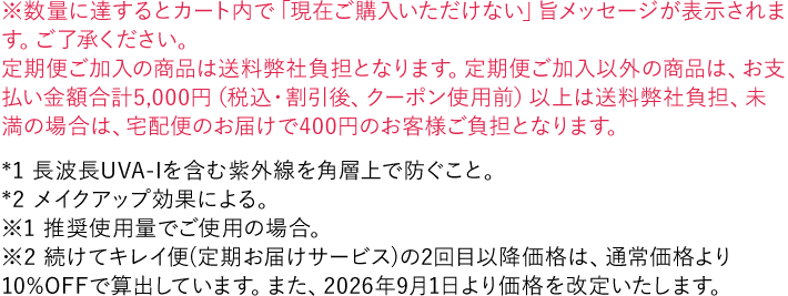※数量に達するとカート内で「現在ご購入いただけない」旨メッセージが表示されます。ご了承ください。 *1 長波長UVA-Iを含む紫外線を角層上で防ぐこと。 *2 メイクアップ効果による。 ※1 推奨使用量でご使用の場合。