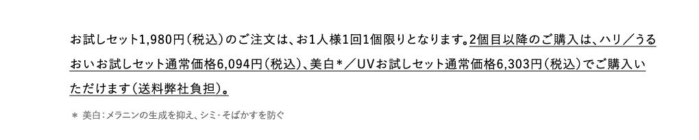 お試しセット1,980円（税込）のご注文は、お1人様1回1個限りとなります。2個目以降のご購入は、ハリ／うるおいお試しセット通常価格6,094円（税込）、美白＊／UVお試しセット通常価格6,303円（税込）でご購入いただけます（送料弊社負担）。 ＊ 美白：メラニンの生成を抑え、シミ・そばかすを防ぐ 