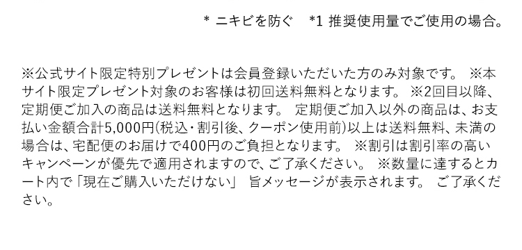 ※公式サイト限定特別プレゼントは会員登録いただいた方のみ対象です。※本サイト限定プレゼント対象のお客様は初回送料無料となります。※2回目以降、定期便ご加入の商品は送料無料となります。定期便ご加入以外の商品は、お支払い金額合計5,000円(税込・割引後、クーポン使用前)以上は送料無料、未満の場合は、宅配便のお届けで400円のご負担となります。※割引は割引率の高いキャンペーンが優先で適用されますので、ご了承ください。※数量に達するとカート内で「現在ご購入いただけない」旨メッセージが表示されます。ご了承ください。