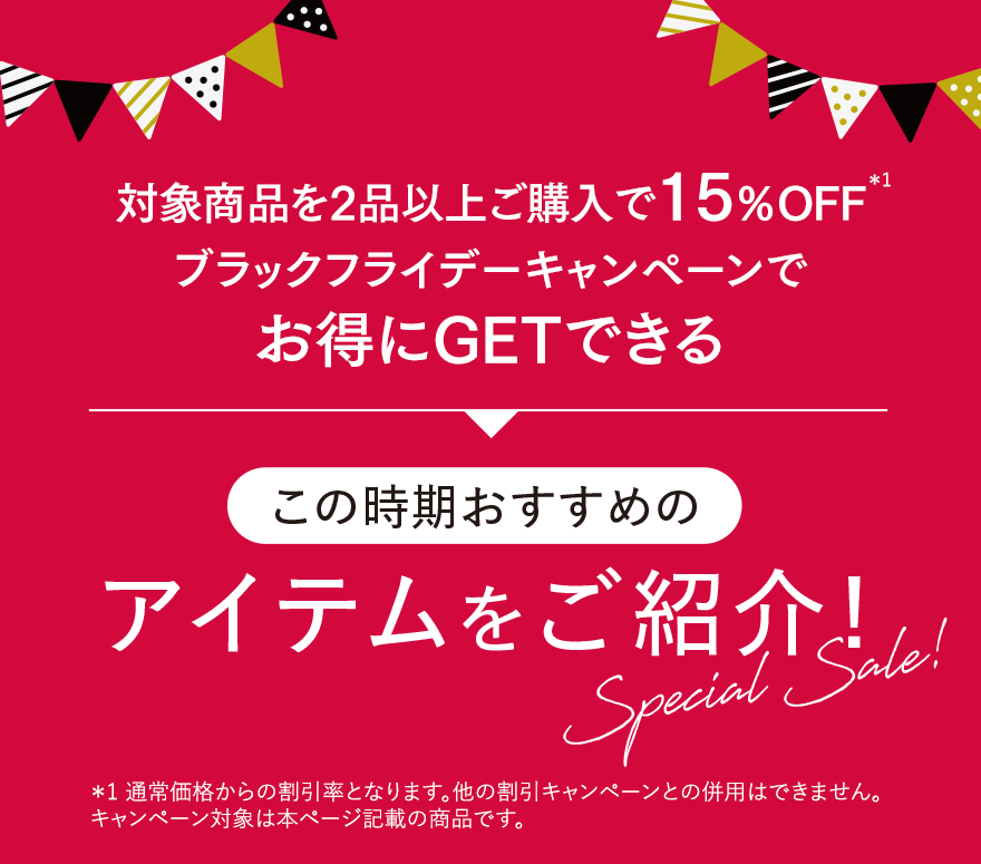 対象商品を2品以上ご購入で15％OFF※1 ブラックフライデーキャンペーンでお得にGETできるこの時期おすすめのアイテムをご紹介！ ※1 通常価格からの割引率となります。他の割引キャンペーンとの併用はできません。キャンペーン対象は本ページ記載の商品です。