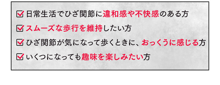 日常生活でひざ関節に違和感や不快感のある方 スムーズな歩行を維持したい方 ひざ関節が気になって歩くときに、おっくうに感じる方 いくつになっても趣味を楽しみたい方