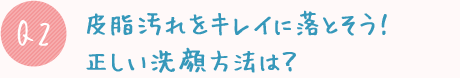 Q2:皮脂汚れをキレイに落とそう!正しい洗顔方法は?