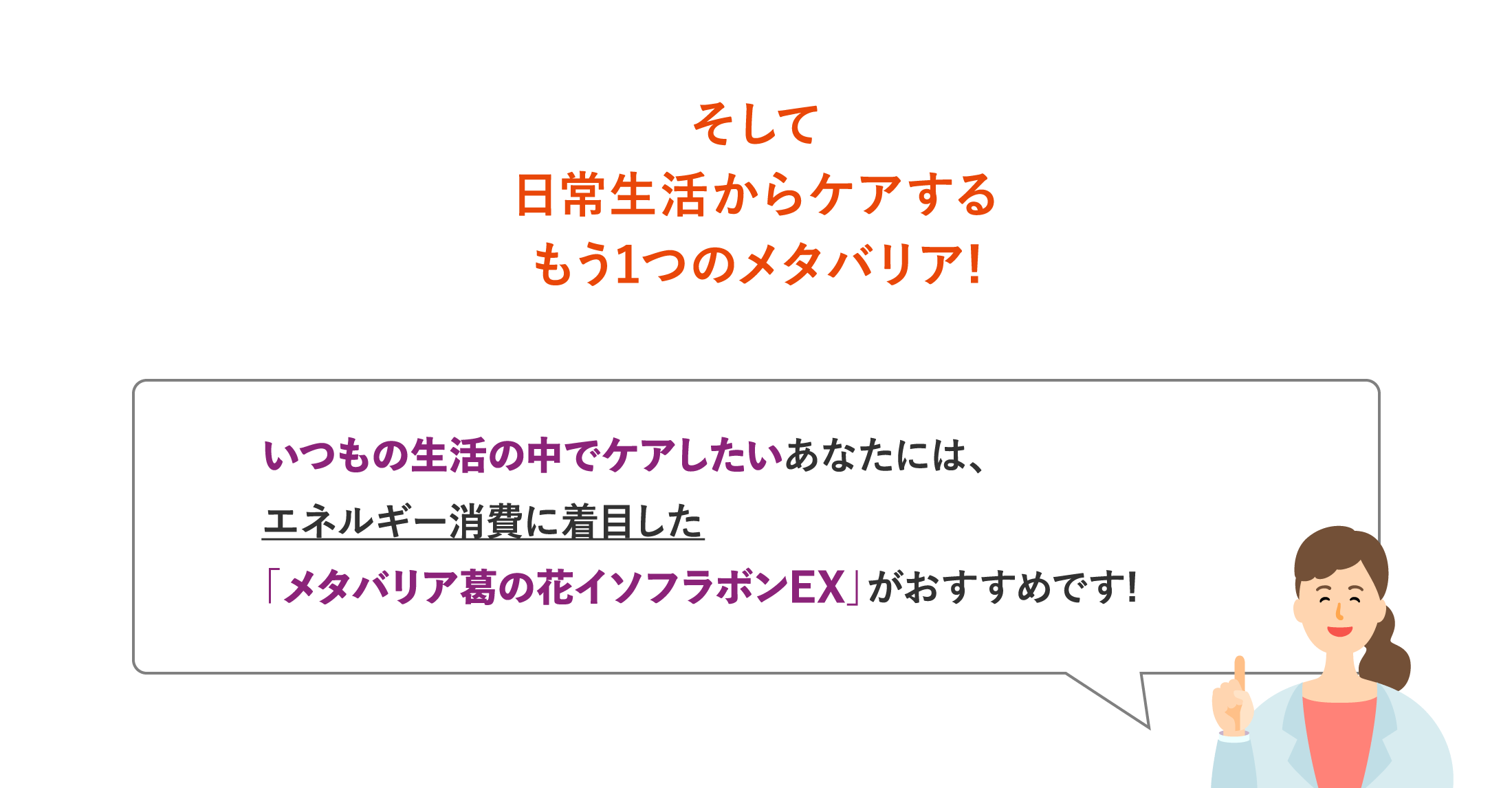 そして日常生活からケアするもう1つのメタバリア!いつもの生活の中でケアしたいあなたには、エネルギー消費に着目した「メタバリア葛の花イソフラボンEX」がおすすめです!