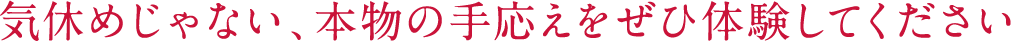 気休めじゃない、本物の手応えをぜひ体験してください