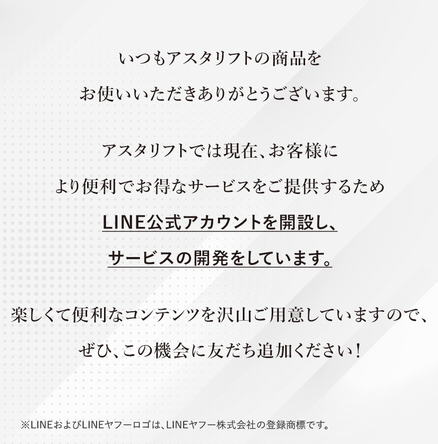 
							いつもアスタリフトの商品をお使いいただきありがとうございます。
							アスタリフトでは現在、お客様により便利でお得なサービスをご提供するためLINE公式アカウントを開設し、サービスの開発をしています。
							楽しくて便利なコンテンツを沢山ご用意していますので、ぜひ、この機会に友だち追加ください！
							