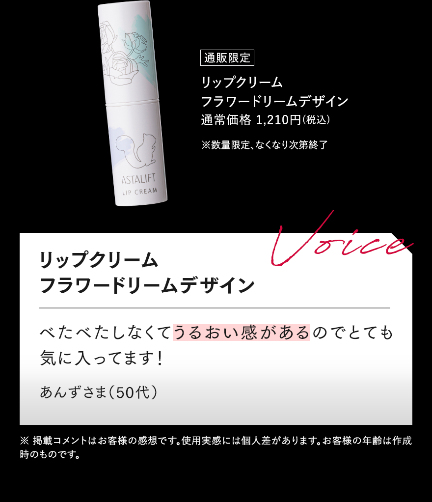 通販限定 リップクリーム フラワードリームデザイン 通常価格 1,210円（税込） ※数量限定、なくなり次第終了 リップクリーム フラワードリームデザイン Voice べたべたしなくてうるおい感があるのでとても気に入ってます! あんずさま（50代） ※ 掲載コメントはお客様の感想です。使用実感には個人差があります。お客様の年齢は作成時のものです。
