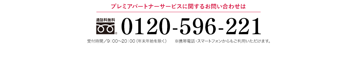 プレミアパートナーサービスに関するお問い合わせは 通話料無料 0120-596-221 受付時間／9：00〜20：00（年末年始を除く） ※携帯電話・PHSからもご利用いただけます。