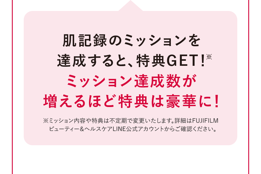 肌記録のミッションを達成すると、特典GET!※ ミッション達成数が増えるほど特典は豪華に! ※ミッション内容や特典は不定期で変更いたします。詳細はFUJIFILMビューティー＆ヘルスケアLINE公式アカウントからご確認ください。
