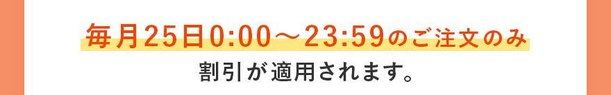 毎月25日0:00〜23:59のご注文のみ割引が適用されます。