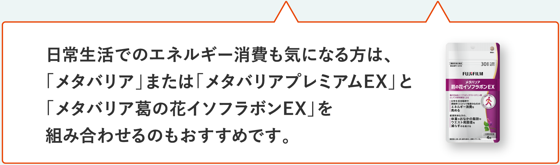日常生活でのエネルギー消費も気になる方は、「メタバリア」または「メタバリアプレミアムEX」と「メタバリア葛の花イソフラボンEX」を組み合わせるのもおすすめです。