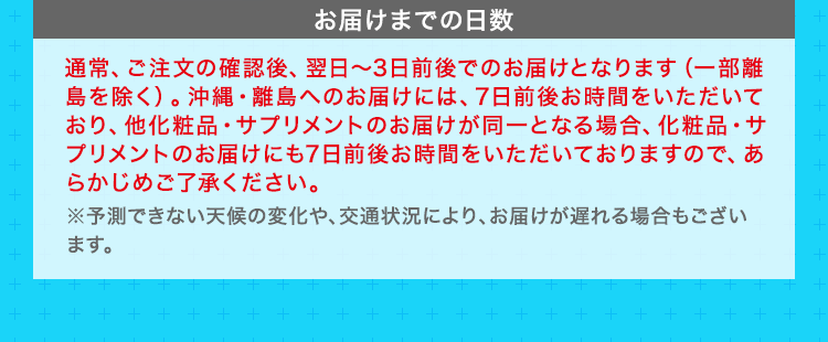 お届けまでの日数　通常、ご注文の確認後、翌日～3日前後でのお届けとなります（一部離島を除く）。沖縄・離島へのお届けには、7日前後お時間をいただいており、他化粧品・サプリメントのお届けが同一となる場合、化粧品・サプリメントのお届けにも7日前後お時間をいただいておりますので、あらかじめご了承ください。 ※予測できない天候の変化や、交通状況により、お届けが遅れる場合もございます。