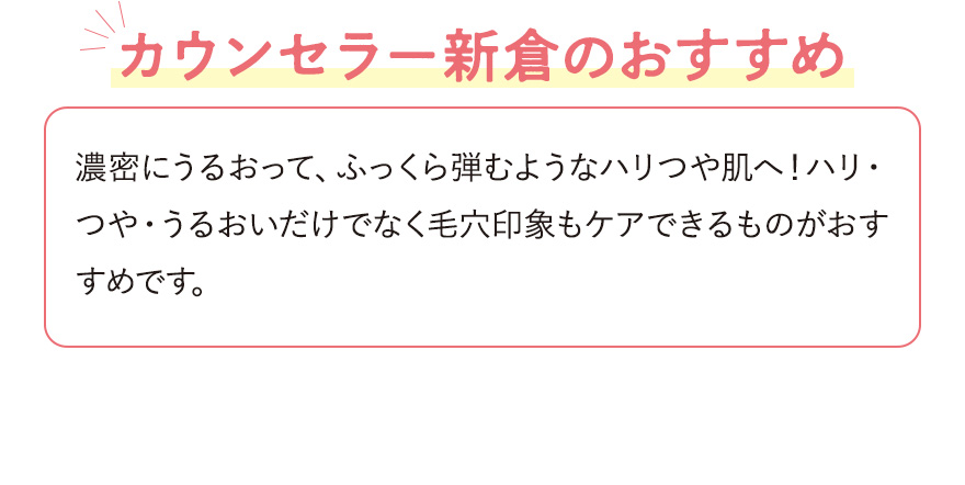 【カウンセラー新倉のおすすめ】濃密にうるおって、ふっくら弾むようなハリつや肌へ！ハリ・つや・うるおいだけでなく毛穴印象もケアできるものがおすすめです。