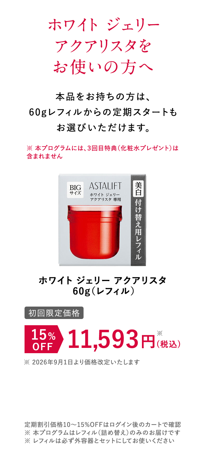 ホワイト ジェリー アクアリスタをお使いの方へ 本品をお持ちの方は、60gレフィルからの定期スタートもお選びいただけます。 [初回限定価格]ホワイト ジェリー アクアリスタ 15%OFF 11,593円（税込） 定期割引価格10~15%OFFはログイン後のカートで確認 ※本プログラムはレフィル（詰め替え）のみのお届けです。 ※レフィルは必ず外容器とセットにしてお使いください。 ※本プログラムはレフィル（詰め替え）のみのお届けです。