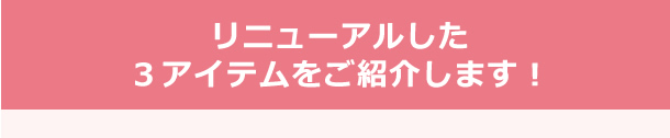 リニューアルした３アイテムをご紹介します！
