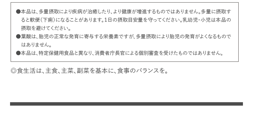 ●本品は、多量摂取により疾病が治癒したり、より健康が増進するものではありません。多量に摂取すると軟便（下痢）になることがあります。１日の摂取目安量を守ってください。乳幼児・小児は本品の摂取を避けてください。●葉酸は、胎児の正常な発育に寄与する栄養素ですが、多量摂取により胎児の発育がよくなるものではありません。●本品は、特定保健用食品と異なり、消費者庁長官による個別審査を受けたものではありません。｜◎食生活は、主食、主菜、副菜を基本に、食事のバランスを。