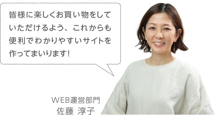 皆様に楽しくお買い物をしていただけるよう、これからも便利でわかりやすいサイトを作ってまいります!