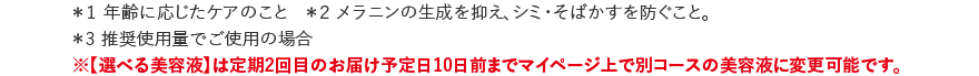 ＊1 年齢に応じたケアのこと ＊2メラニンの生成を抑え、シミ・そばかすを防ぐこと。 ＊3 推奨使用量でご使用の場合 ※【選べる美容液】は定期2回目のお届け予定日10日前までマイページ上で別コースの美容液に変更可能です。