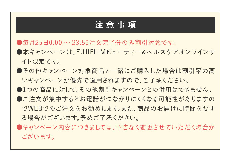 【注意事項】●毎月25日0:00~23:59注文完了分のみ割引対象です。 ●本キャンペーンは、FUJIFILMビューティー&ヘルスケアオンラインサイト限定です。 ●その他キャンペーン対象商品と一緒にご購入した場合は割引率の高いキャンペーンが優先で適用されますので、ご了承ください。 ●1つの商品に対して、その他割引キャンペーンとの併用はできません。 ●ご注文が集中するとお電話がつながりにくくなる可能性がありますのでWEBでのご注文をお勧めします。また、商品のお届けに時間を要する場合がございます。予めご了承ください。 ●キャンペーン内容につきましては、予告なく変更させていただく場合がございます。