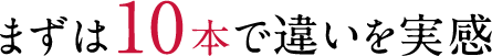 まずは10本で違いを実感