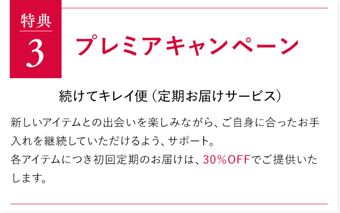特典3 プレミアキャンペーン 続けてキレイ便（定期お届けサービス）新しいアイテムとの出会いを楽しみながら、ご自身に合ったお手入れを継続していただけるよう、サポート。各アイテムにつき初回定期のお届けは、30％OFFでご提供いたします。