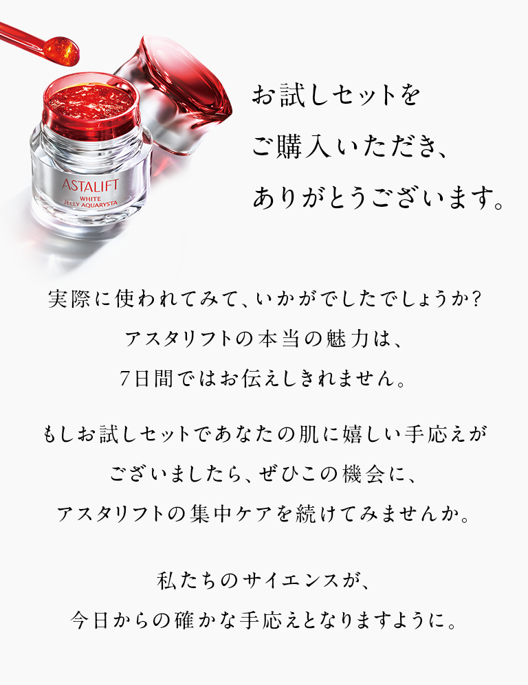 お試しセットをご購入いただき、ありがとうございます。 実際に使われてみて、いかがでしたでしょうか？アスタリフトの本当の魅力は、7日間ではお伝えしきれません。 もしお試しセットであなたの肌に嬉しい手応えがございましたら、ぜひこの機会に、アスタリフトの集中ケアを続けてみませんか。 私たちのサイエンスが、今日からの確かな手応えとなりますように。