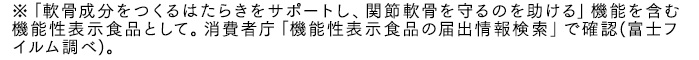 ※「軟骨成分をつくるはたらきをサポートし、関節軟骨を守るのを助ける」機能を含む機能性表示食品として。消費者庁「機能性表示食品の届出情報検索」で確認(富士フイルム調べ)。