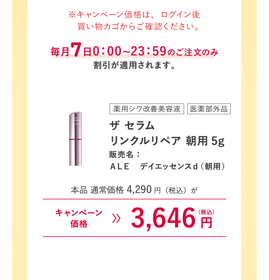 【薬用シワ改善美容液/医薬部外品｜ザ セラム リンクルリペア 朝用5g 販売名：ＡＬＥ デイエッセンスｄ（朝用）】本品 通常価格4,290円（税込）がキャンペーン価格3,646円（税込）※キャンペーン価格は、ログイン後買い物カゴからご確認ください。毎月7日0:00~23:59のご注文のみ割引が適用されます。