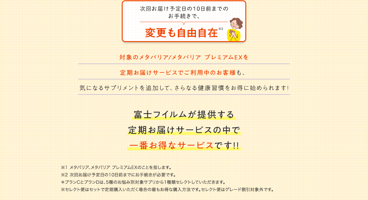 変更も自由自在※2　対象のメタバリア/メタバリア プレミアムEXを定期お届けサービスでご利用中のお客様も、気になるサプリメントを追加して、さらなる健康習慣をお得に始められます!　富士フイルムが提供する定期お届けサービスの中で一番お得なサービスです!!　※1 メタバリア、メタバリア プレミアムEXの袋タイプのことを指します。※2 次回お届け予定日の10日前までにお手続きが必要です。＊ 5種のお悩み別対象サプリから１品セレクトしていただきます。