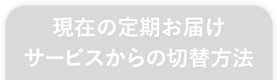 現在の定期お届けサービスからの切替方法