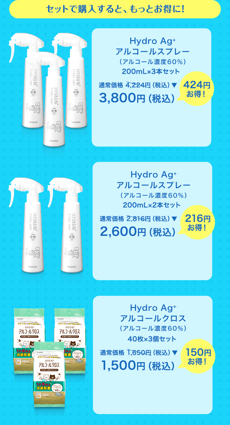 セットで購入すると、もっとお得に！ Hydro Ag+ アルコールスプレー（アルコール濃度60％） 200mL×3本セット 通常価格 4,224円（税込）▼ 3,800円（税込）424円お得！ Hydro Ag+ アルコールスプレー （アルコール濃度60％） 200mL×2本セット 通常価格 2,816円（税込）▼ 2,600円（税込） 216円お得！ Hydro Ag+ アルコールクロス（アルコール濃度60％） 40枚×3個セット 通常価格 1,650円（税込）▼ 1,500円（税込） 150円お得！