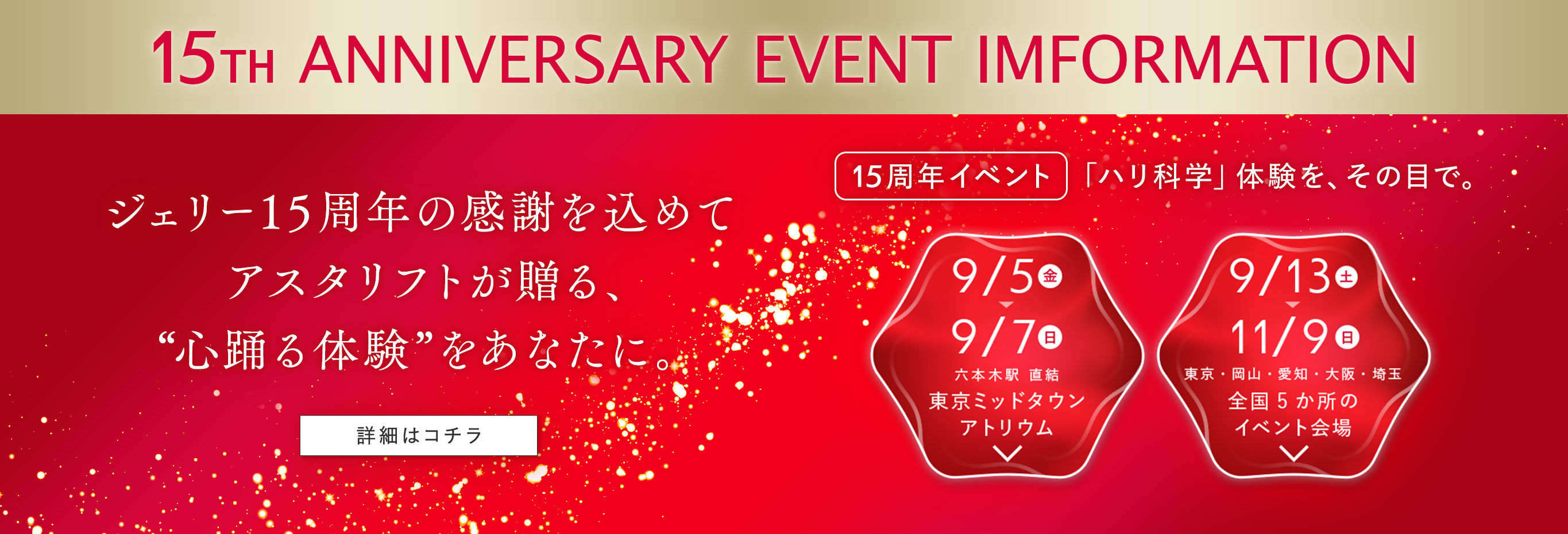 15TH ANNIVERSARY EVENT IMFORMATION ジェリー15周年の感謝を込めてアスタリフトが贈る、“心踊る体験”をあなたに。15周年イベント「ハリ科学」体験を、その目で。詳細はコチラ