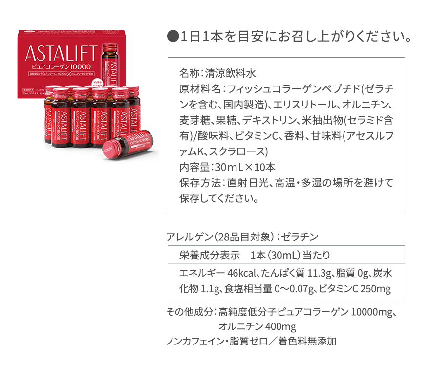 ●1日1本を目安にお召し上がりください。|名称:清涼飲料水原材料名:フィッシュコラーゲンペプチド(ゼラチンを含む、国内製造)、エリスリトール、オルニチン、麦芽糖、果糖、デキストリン、米抽出物(セラミド含有)/酸味料、ビタミンC、香料、甘味料(アセスルファムK、スクラロース) 内容量:30mL×10本 保存方法:直射日光、高温・多湿の場所を避けて保存してください。|アレルゲン(28品目対象):ゼラチン|栄養成分表示 1本(30mL)当たり エネルギー 46kcal、たんぱく質 11.3g、脂質 0g、炭水化物 1.1g、食塩相当量 0~0.07g、ビタミンC 250mg|その他成分:高純度低分子ピュアコラーゲン 10000mg、オルニチン 400mg ノンカフェイン・脂質ゼロ/着色料無添加