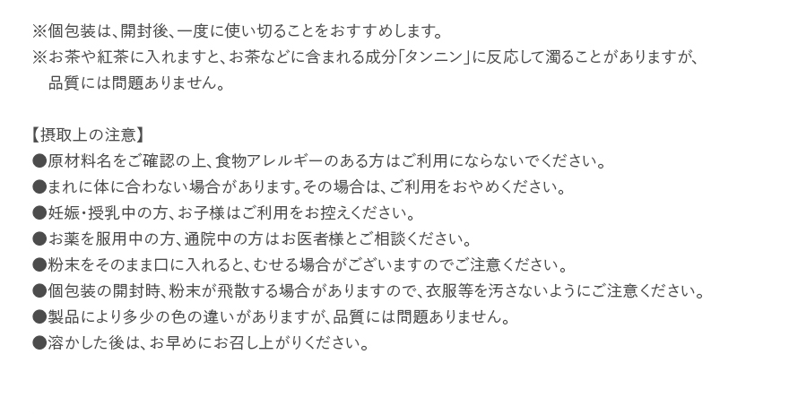 ※個包装は、開封後、一度に使い切ることをおすすめします。※お茶や紅茶に入れますと、お茶などに含まれる成分「タンニン」に反応して濁ることがありますが、品質には問題ありません。【摂取上の注意】●原材料名をご確認の上、食物アレルギーのある方はご利用にならないでください。●まれに体に合わない場合があります。その場合は、ご利用をおやめください。●妊娠・授乳中の方、お子様はご利用をお控えください。●お薬を服用中の方、通院中の方はお医者様とご相談ください。●粉末をそのまま口に入れると、むせる場合がございますのでご注意ください。●個包装の開封時、粉末が飛散する場合がありますので、衣服等を汚さないようにご注意ください。●製品により多少の色の違いがありますが、品質には問題ありません。●溶かした後は、お早めにお召し上がりください。